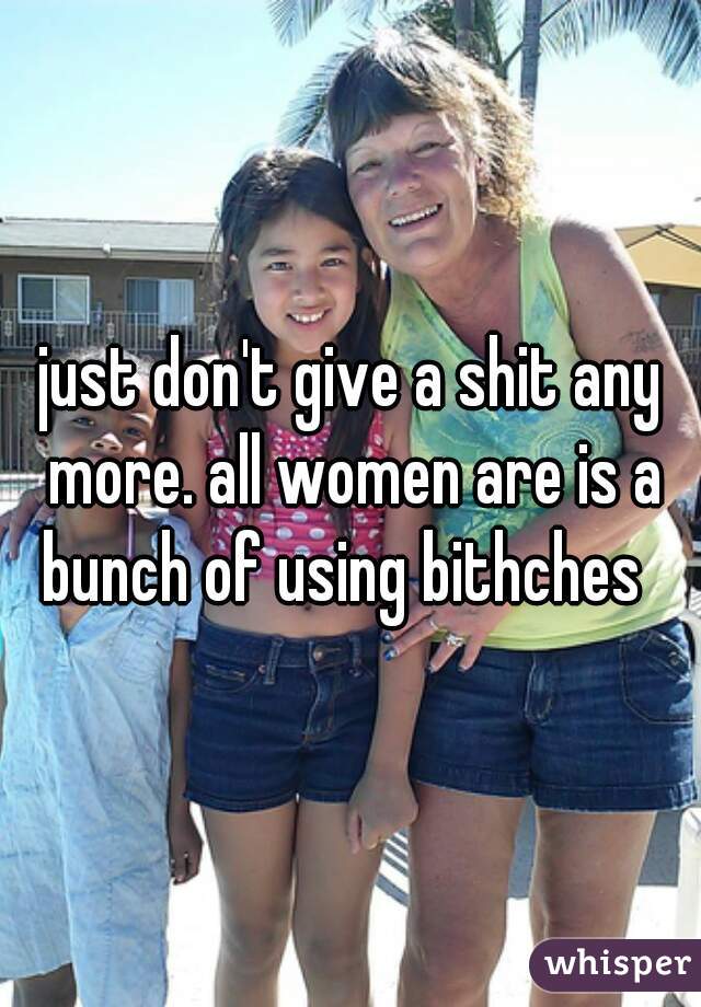 just don't give a shit any more. all women are is a bunch of using bithches  