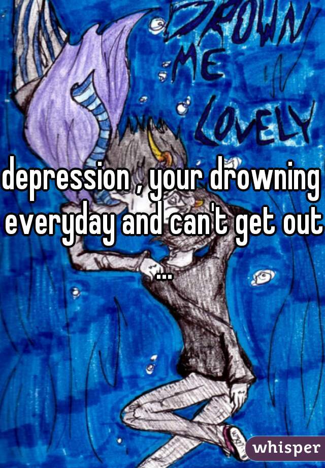 depression , your drowning everyday and can't get out ...