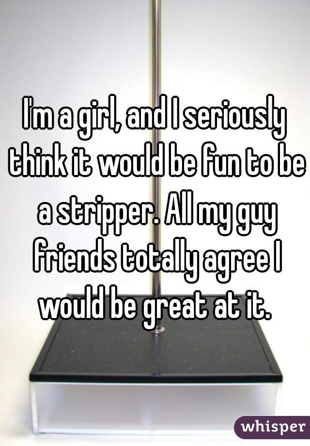 I'm a girl, and I seriously think it would be fun to be a stripper. All my guy friends totally agree I would be great at it. 