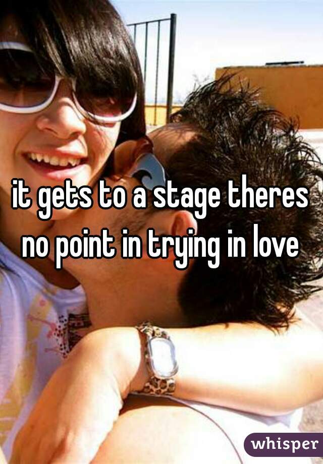 it gets to a stage theres no point in trying in love 