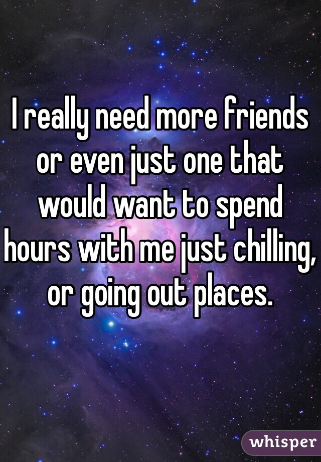 I really need more friends or even just one that would want to spend hours with me just chilling, or going out places. 