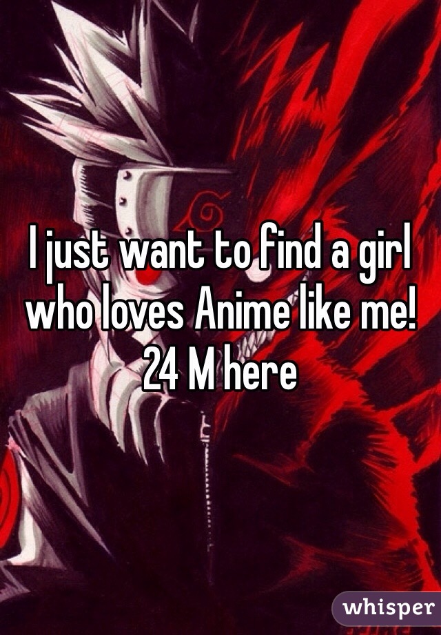 I just want to find a girl who loves Anime like me! 24 M here