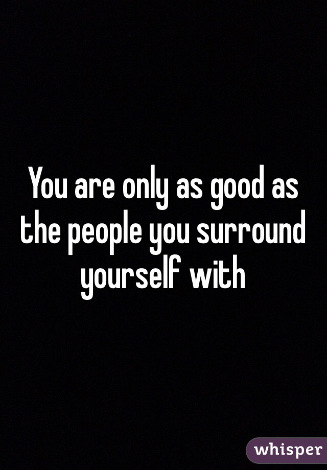 You are only as good as the people you surround yourself with 