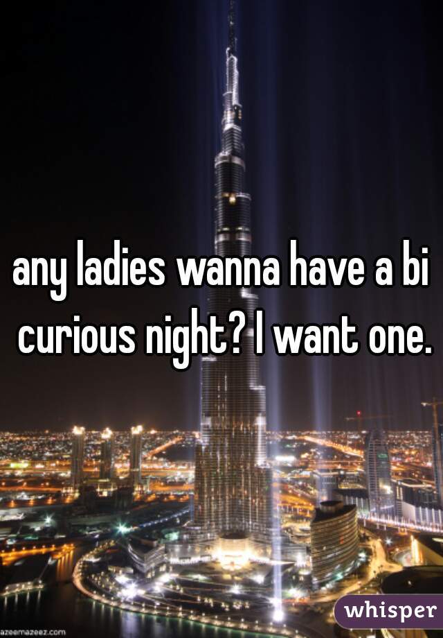 any ladies wanna have a bi curious night? I want one.