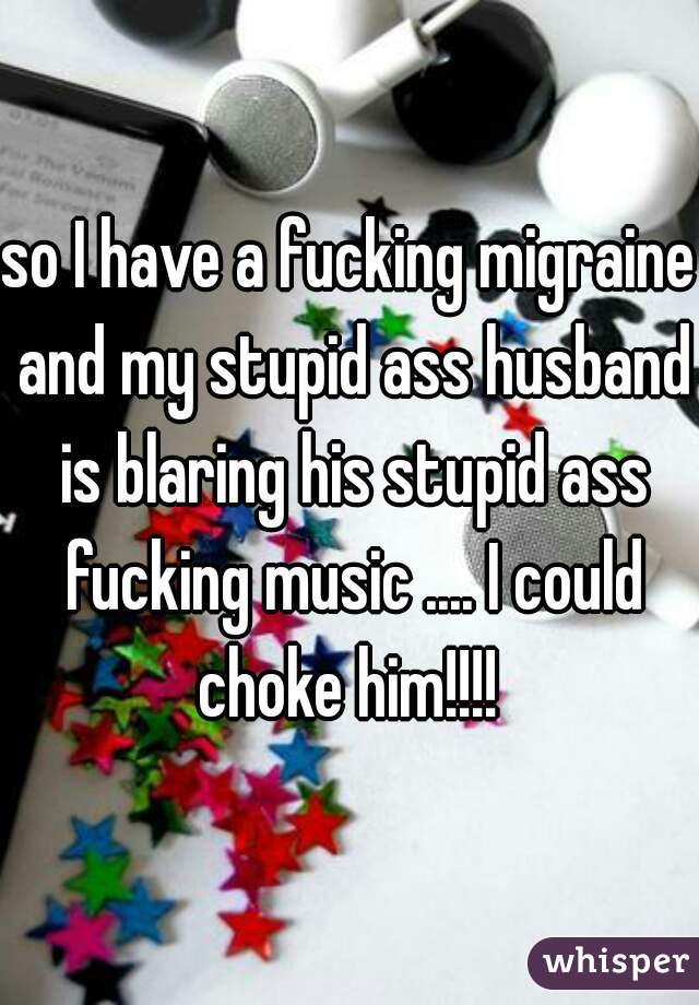 so I have a fucking migraine and my stupid ass husband is blaring his stupid ass fucking music .... I could choke him!!!! 