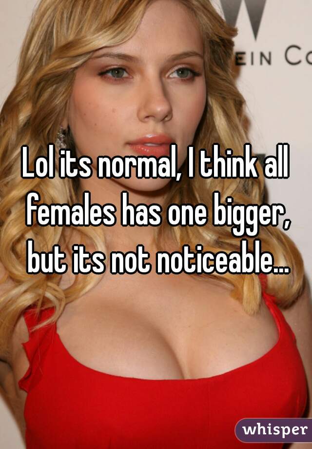 Lol its normal, I think all females has one bigger, but its not noticeable...