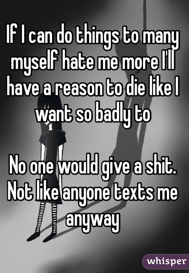 If I can do things to many myself hate me more I'll have a reason to die like I want so badly to

No one would give a shit. Not like anyone texts me anyway 