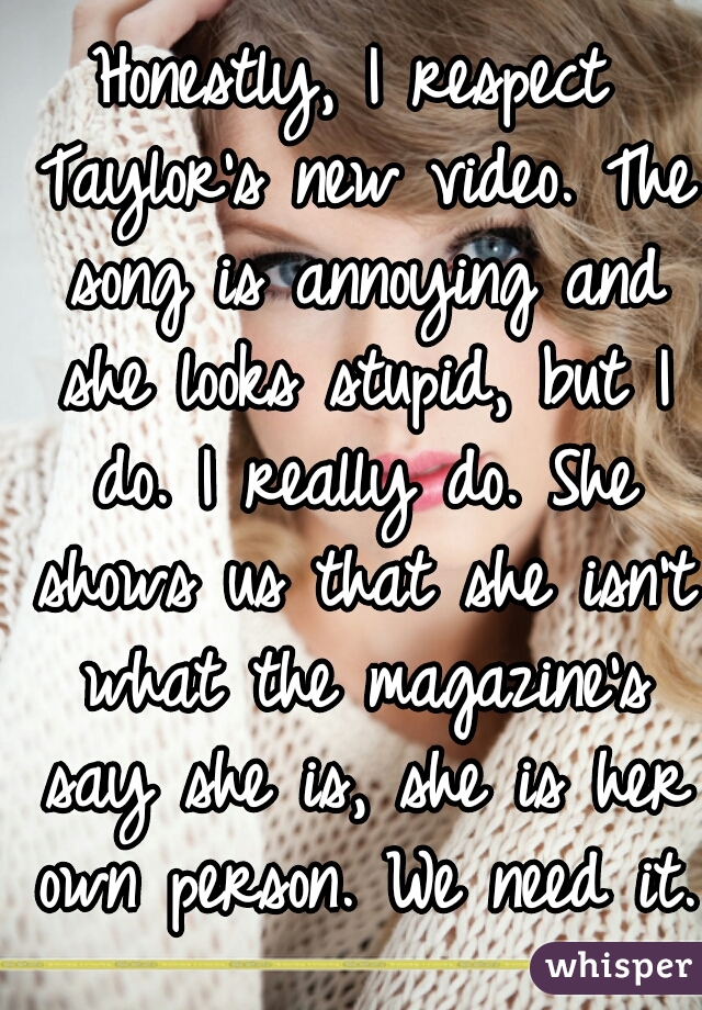 Honestly, I respect Taylor's new video. The song is annoying and she looks stupid, but I do. I really do. She shows us that she isn't what the magazine's say she is, she is her own person. We need it.
