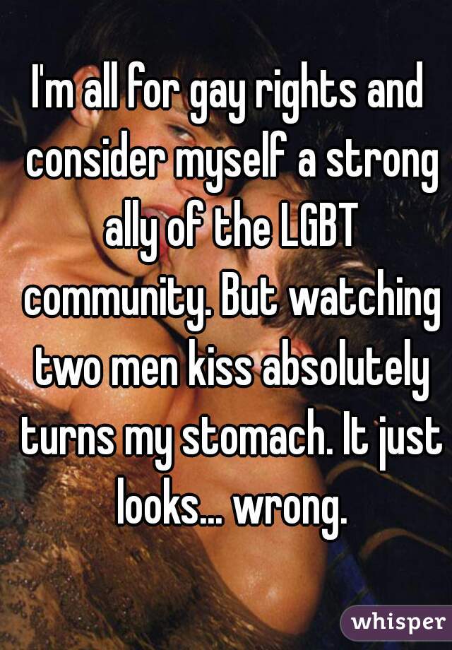 I'm all for gay rights and consider myself a strong ally of the LGBT community. But watching two men kiss absolutely turns my stomach. It just looks... wrong.