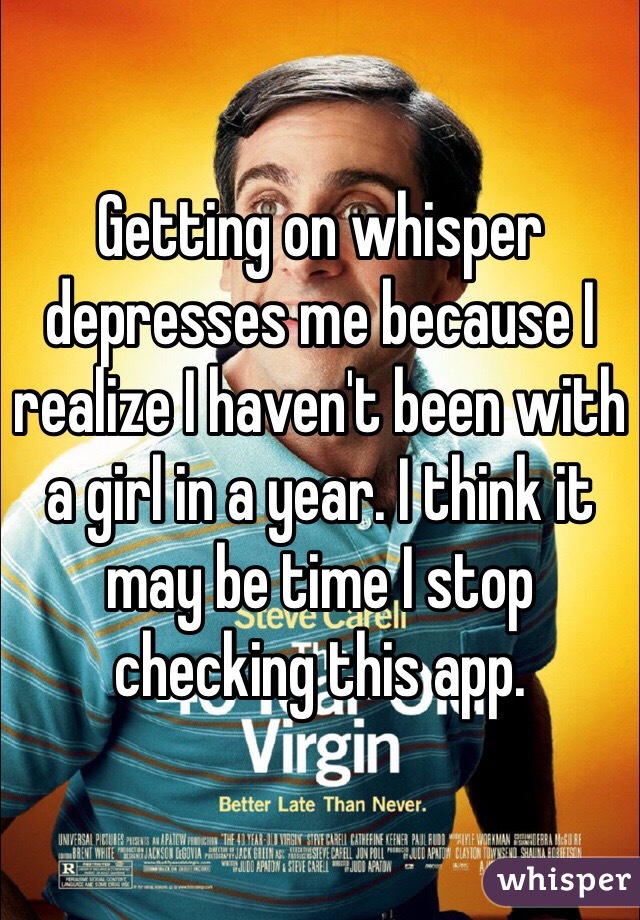 Getting on whisper depresses me because I realize I haven't been with a girl in a year. I think it may be time I stop checking this app. 