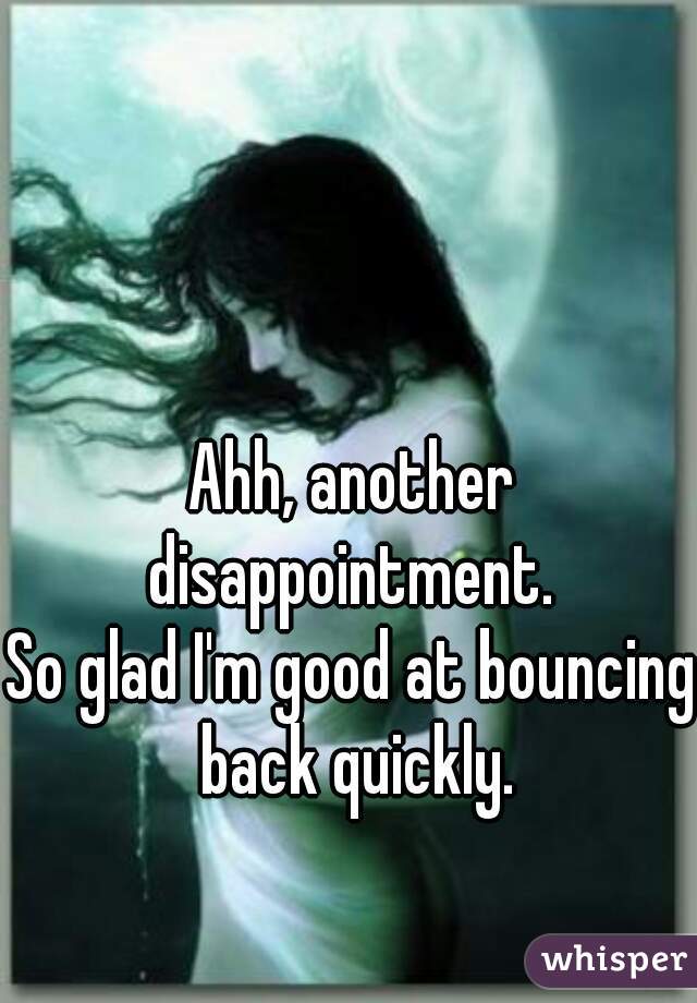 Ahh, another disappointment. 
So glad I'm good at bouncing back quickly.