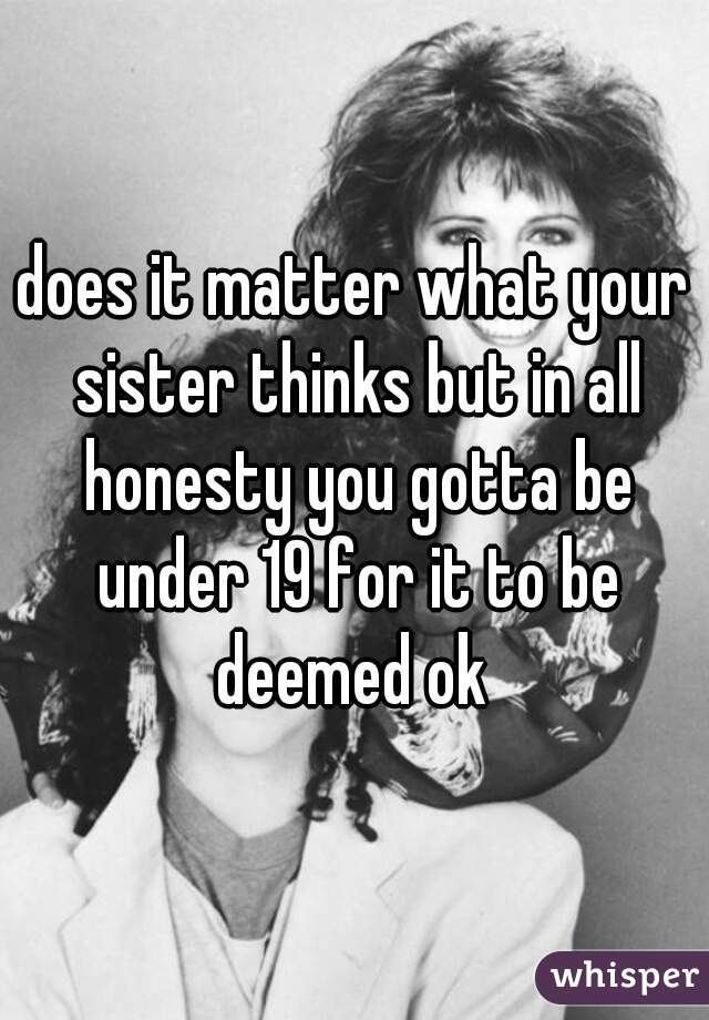 does it matter what your sister thinks but in all honesty you gotta be under 19 for it to be deemed ok 