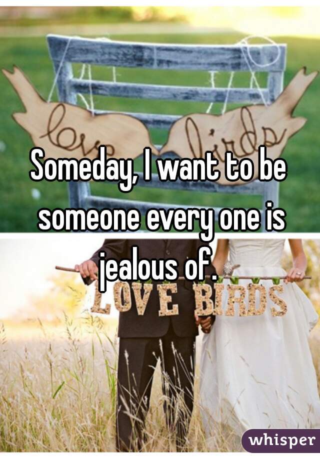 Someday, I want to be someone every one is jealous of. 