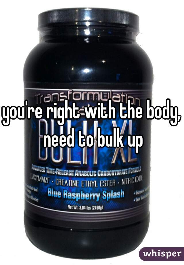 you're right with the body, need to bulk up