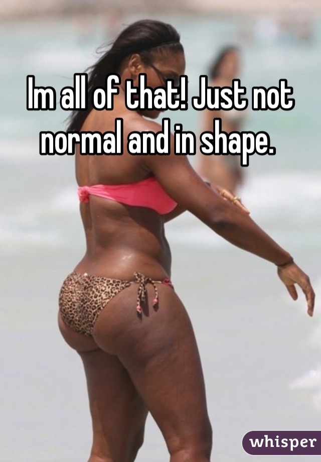Im all of that! Just not normal and in shape. 