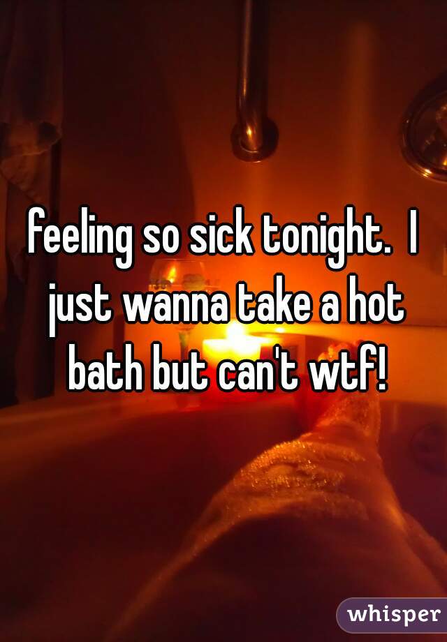 feeling so sick tonight.  I just wanna take a hot bath but can't wtf!