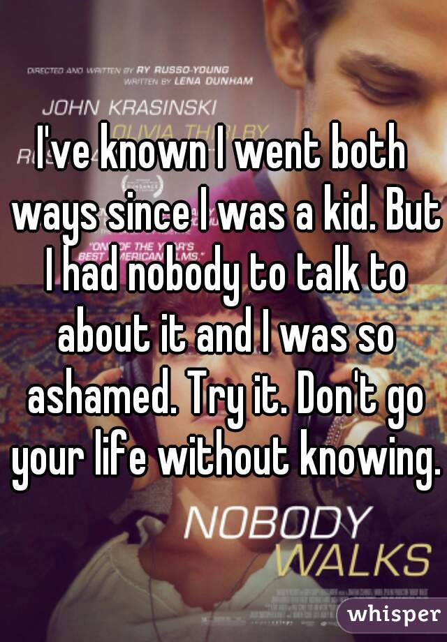 I've known I went both ways since I was a kid. But I had nobody to talk to about it and I was so ashamed. Try it. Don't go your life without knowing.