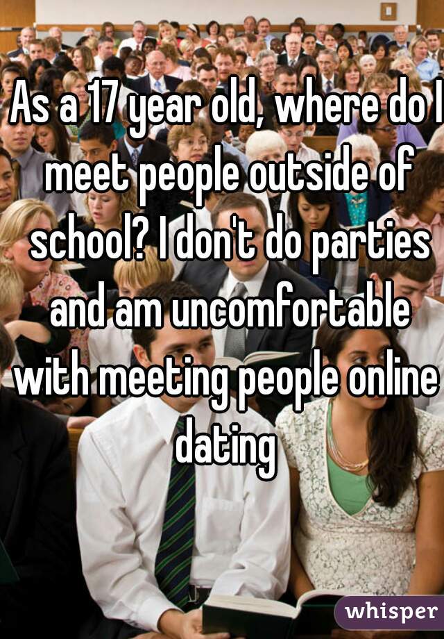 As a 17 year old, where do I meet people outside of school? I don't do parties and am uncomfortable with meeting people online  dating 