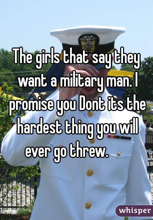 The girls that say they want a military man. I promise you Dont its the hardest thing you will ever go threw.       