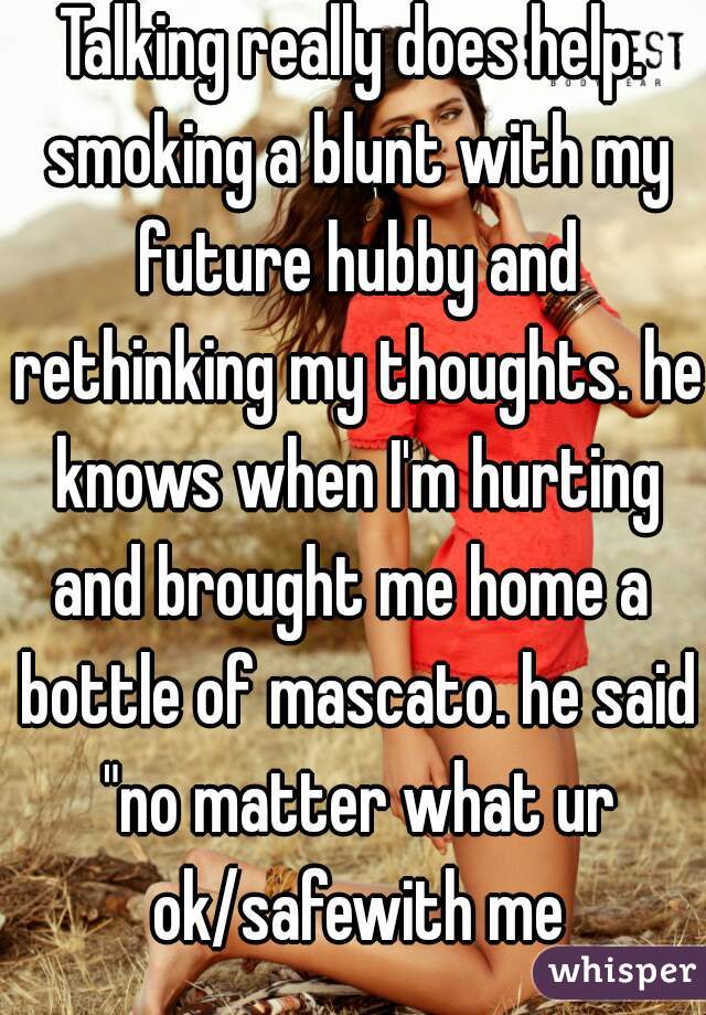 Talking really does help. smoking a blunt with my future hubby and rethinking my thoughts. he knows when I'm hurting and brought me home a  bottle of mascato. he said "no matter what ur ok/safewith me