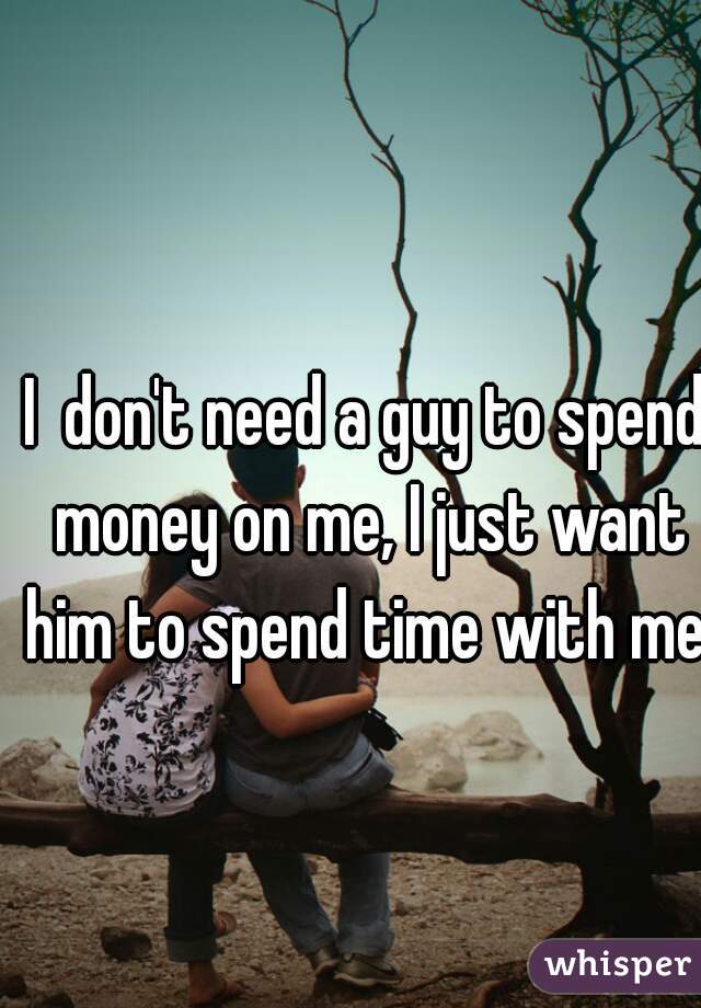 I  don't need a guy to spend money on me, I just want him to spend time with me. 