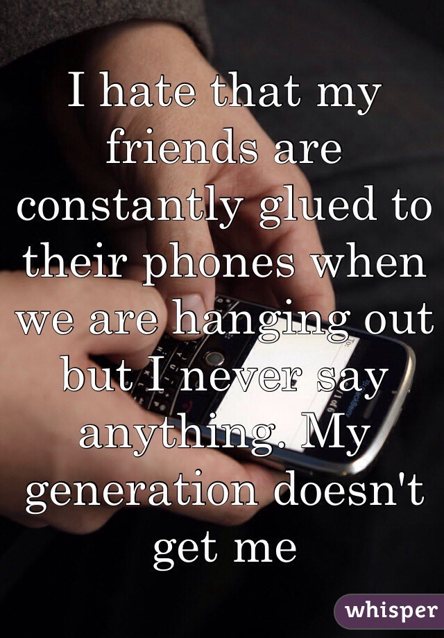 I hate that my friends are constantly glued to their phones when we are hanging out but I never say anything. My generation doesn't get me