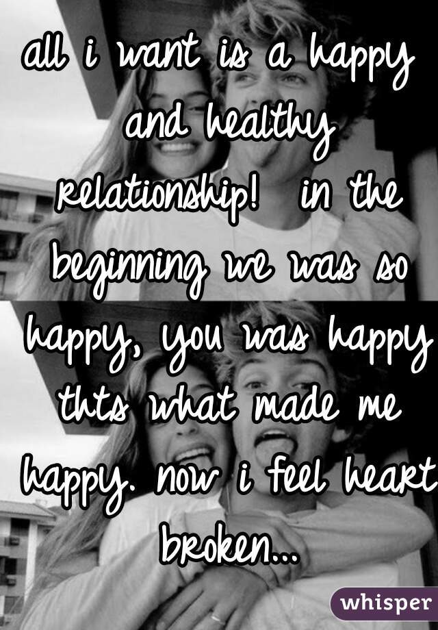 all i want is a happy and healthy relationship!  in the beginning we was so happy, you was happy thts what made me happy. now i feel heart broken...