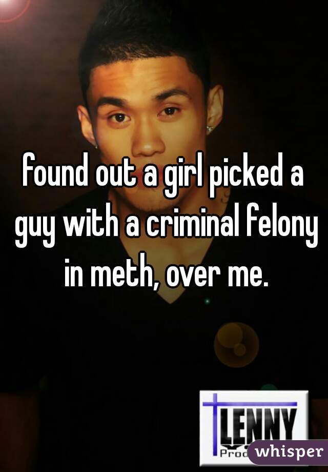 found out a girl picked a guy with a criminal felony in meth, over me.