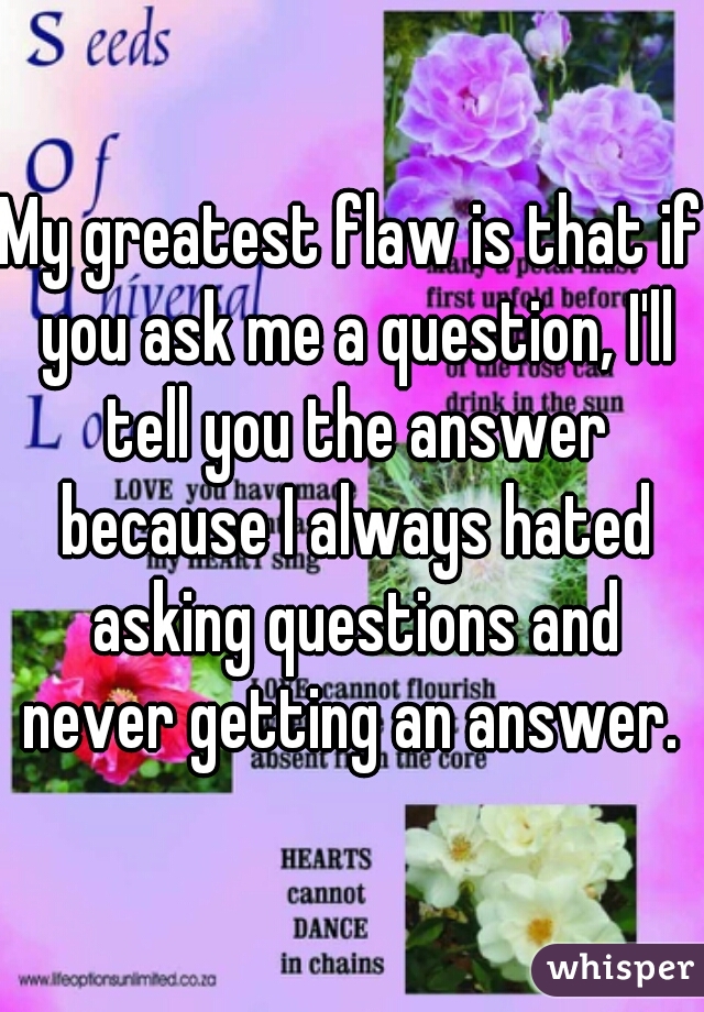 My greatest flaw is that if you ask me a question, I'll tell you the answer because I always hated asking questions and never getting an answer. 