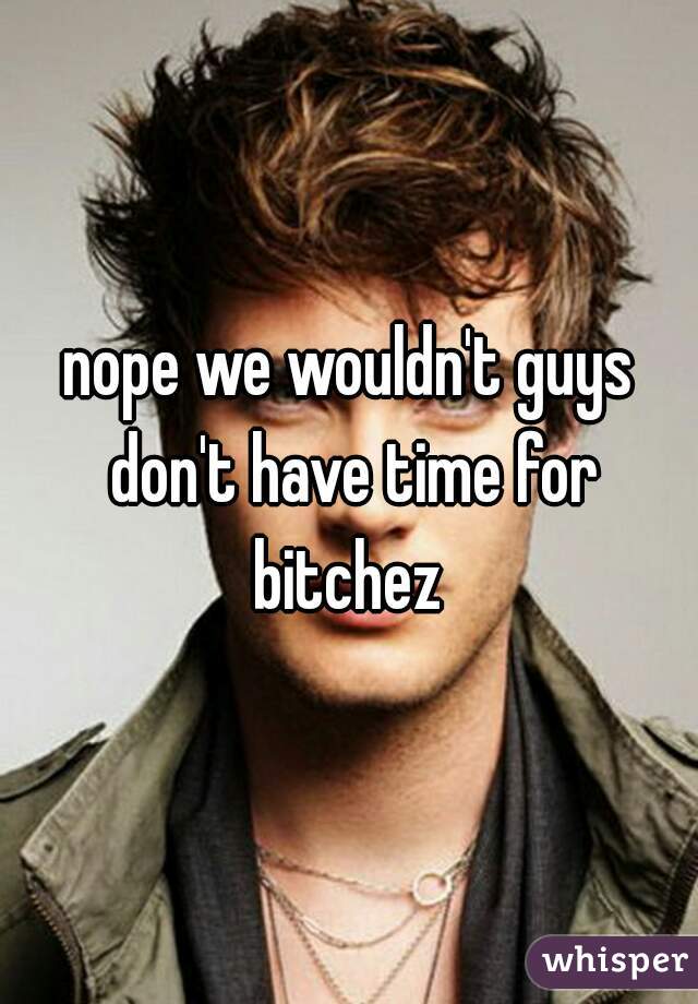 nope we wouldn't guys don't have time for bitchez 