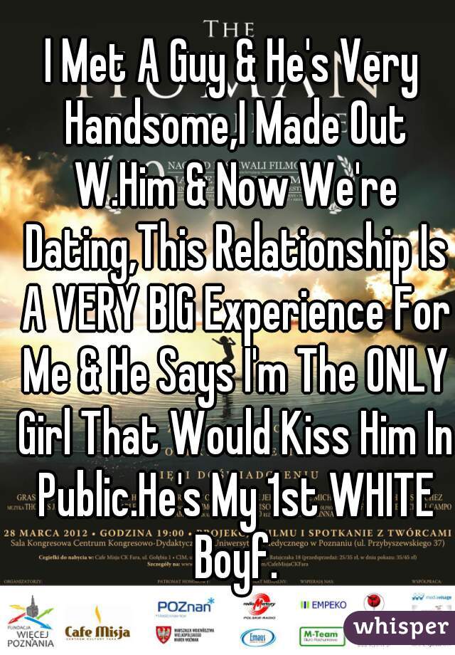 I Met A Guy & He's Very Handsome,I Made Out W.Him & Now We're Dating,This Relationship Is A VERY BIG Experience For Me & He Says I'm The ONLY Girl That Would Kiss Him In Public.He's My 1st WHITE Boyf.