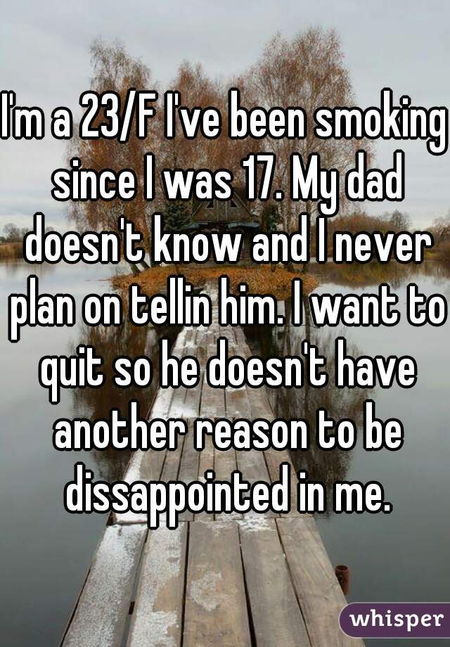 I'm a 23/F I've been smoking since I was 17. My dad doesn't know and I never plan on tellin him. I want to quit so he doesn't have another reason to be dissappointed in me.