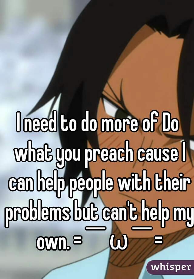 I need to do more of Do what you preach cause I can help people with their problems but can't help my own. =￣ω￣=