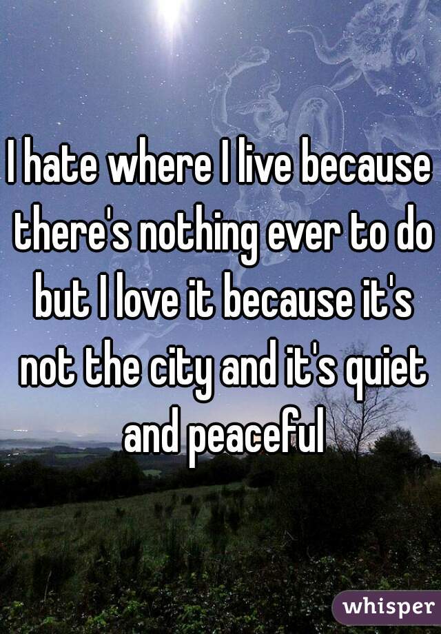 I hate where I live because there's nothing ever to do but I love it because it's not the city and it's quiet and peaceful