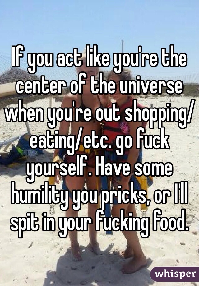 If you act like you're the center of the universe when you're out shopping/eating/etc. go fuck yourself. Have some humility you pricks, or I'll spit in your fucking food. 