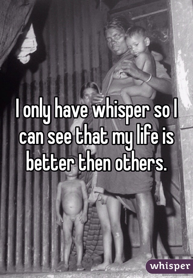 I only have whisper so I can see that my life is better then others.