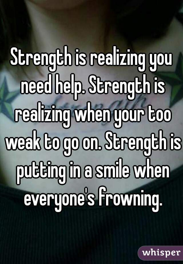 Strength is realizing you need help. Strength is realizing when your too weak to go on. Strength is putting in a smile when everyone's frowning.