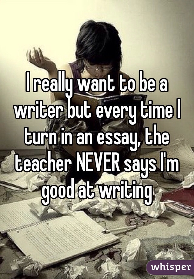 I really want to be a writer but every time I turn in an essay, the teacher NEVER says I'm good at writing