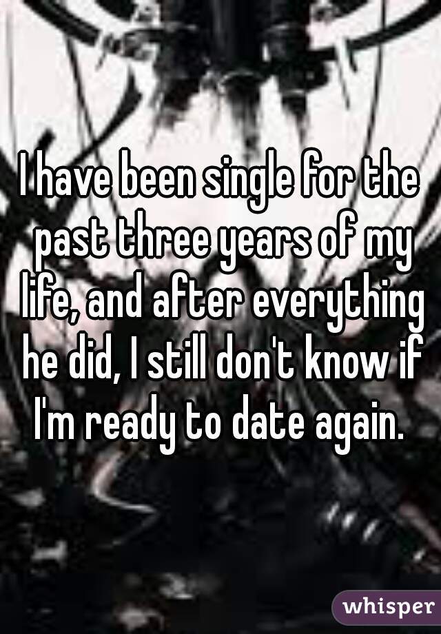 I have been single for the past three years of my life, and after everything he did, I still don't know if I'm ready to date again. 