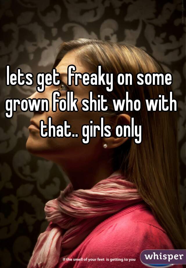 lets get  freaky on some grown folk shit who with that.. girls only