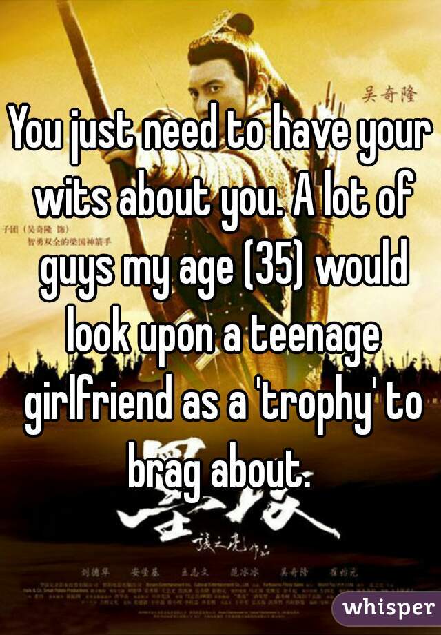You just need to have your wits about you. A lot of guys my age (35) would look upon a teenage girlfriend as a 'trophy' to brag about. 