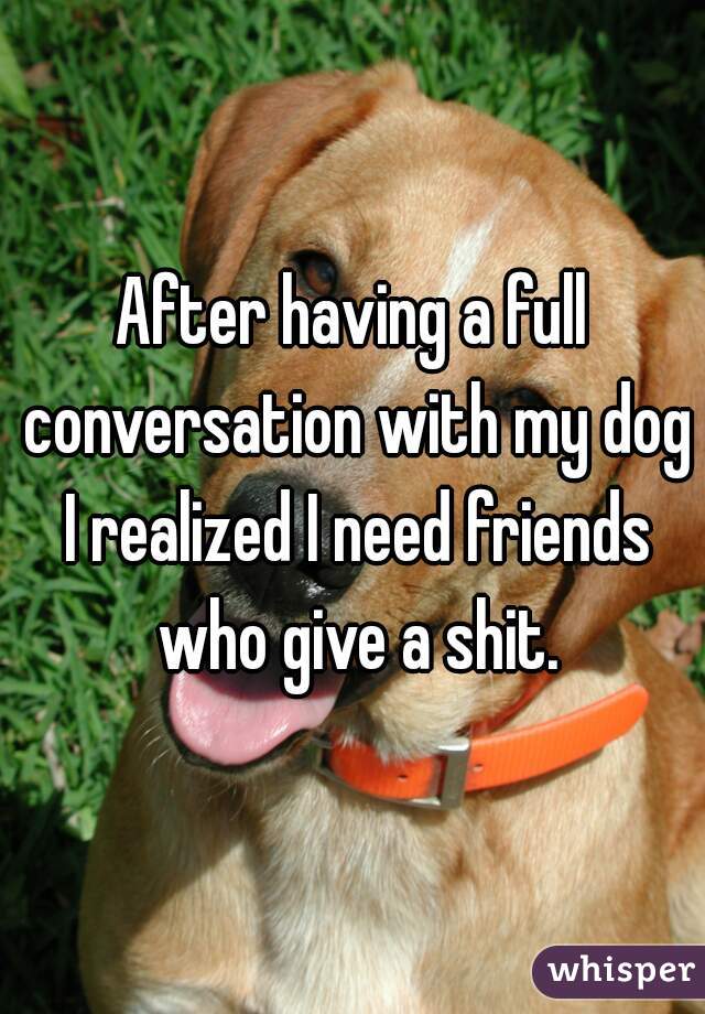 After having a full conversation with my dog I realized I need friends who give a shit.