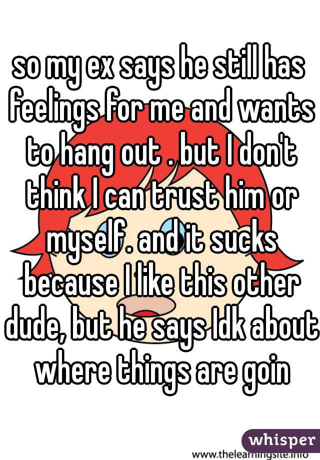 so my ex says he still has feelings for me and wants to hang out . but I don't think I can trust him or myself. and it sucks because I like this other dude, but he says Idk about where things are goin