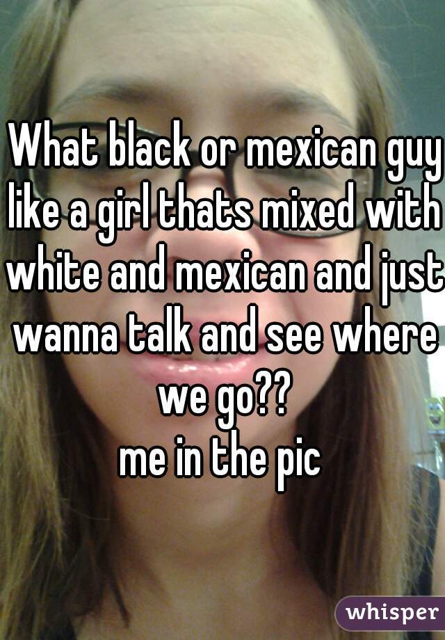  What black or mexican guy like a girl thats mixed with white and mexican and just wanna talk and see where we go??
me in the pic