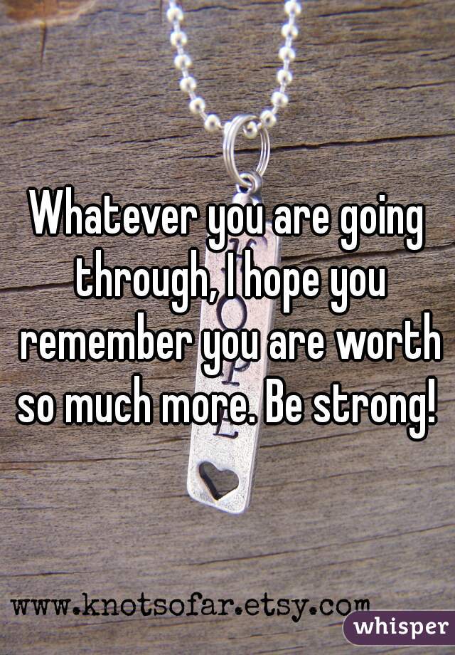 Whatever you are going through, I hope you remember you are worth so much more. Be strong! 