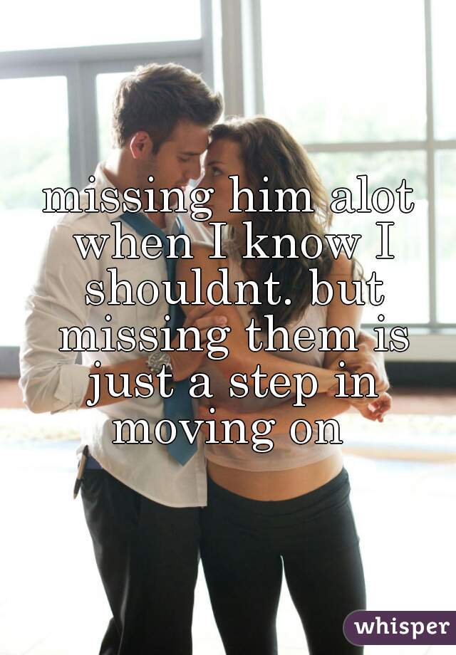 missing him alot when I know I shouldnt. but missing them is just a step in moving on 