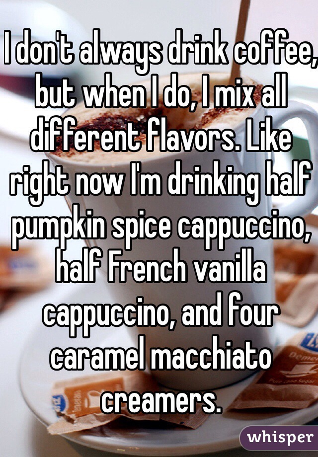I don't always drink coffee, but when I do, I mix all different flavors. Like right now I'm drinking half pumpkin spice cappuccino, half French vanilla cappuccino, and four caramel macchiato creamers. 