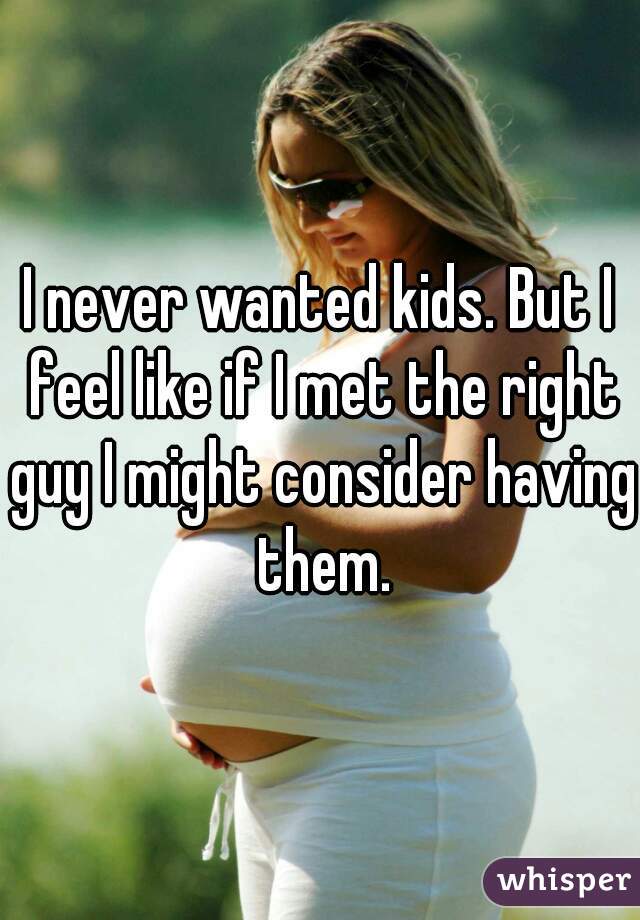 I never wanted kids. But I feel like if I met the right guy I might consider having them.