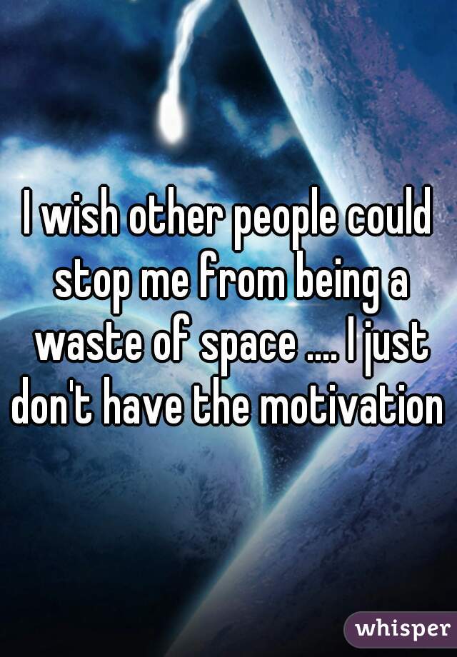 I wish other people could stop me from being a waste of space .... I just don't have the motivation 