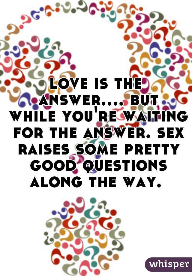 love is the answer.... but while you're waiting for the answer. sex raises some pretty good questions along the way. 
